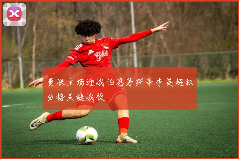 曼联主场迎战伯恩茅斯争夺英超积分榜关键战役