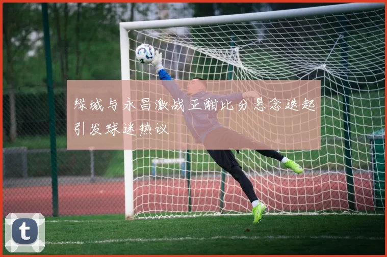 绿城与永昌激战正酣比分悬念迭起引发球迷热议