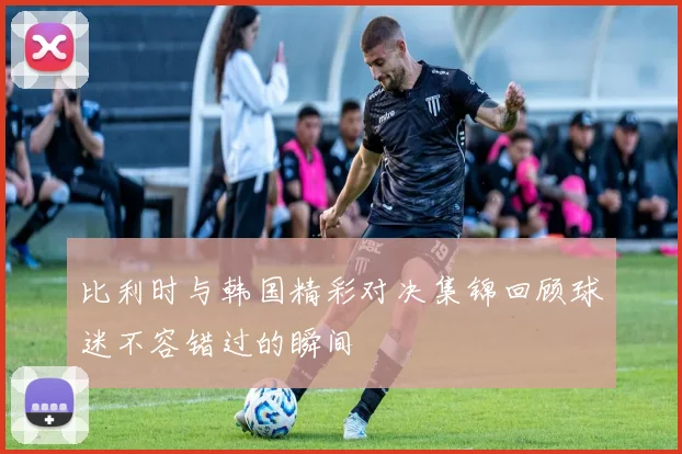 比利时与韩国精彩对决集锦回顾球迷不容错过的瞬间