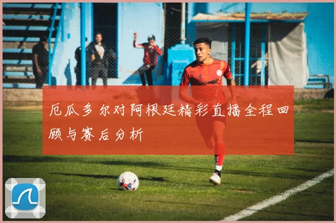厄瓜多尔对阿根廷精彩直播全程回顾与赛后分析