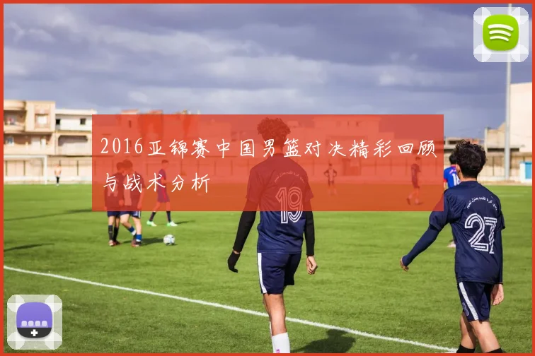 2016亚锦赛中国男篮对决精彩回顾与战术分析