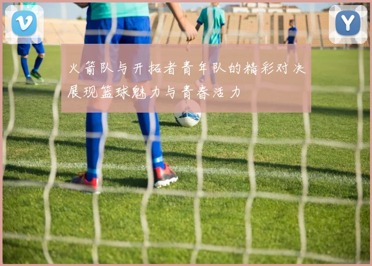 火箭队与开拓者青年队的精彩对决展现篮球魅力与青春活力