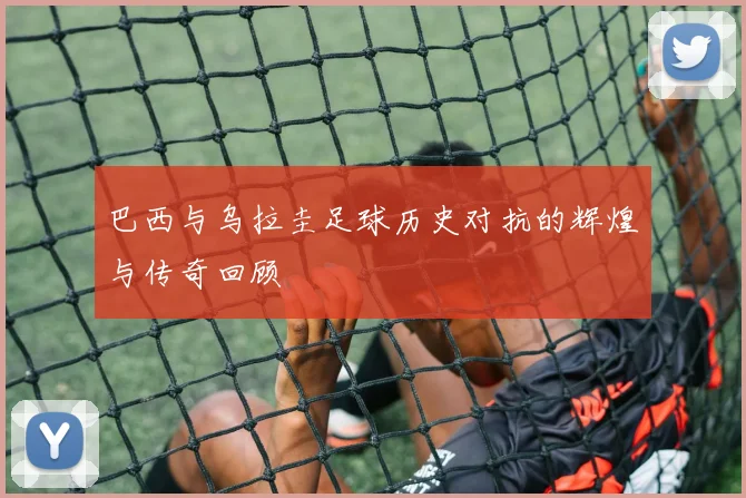 巴西与乌拉圭足球历史对抗的辉煌与传奇回顾