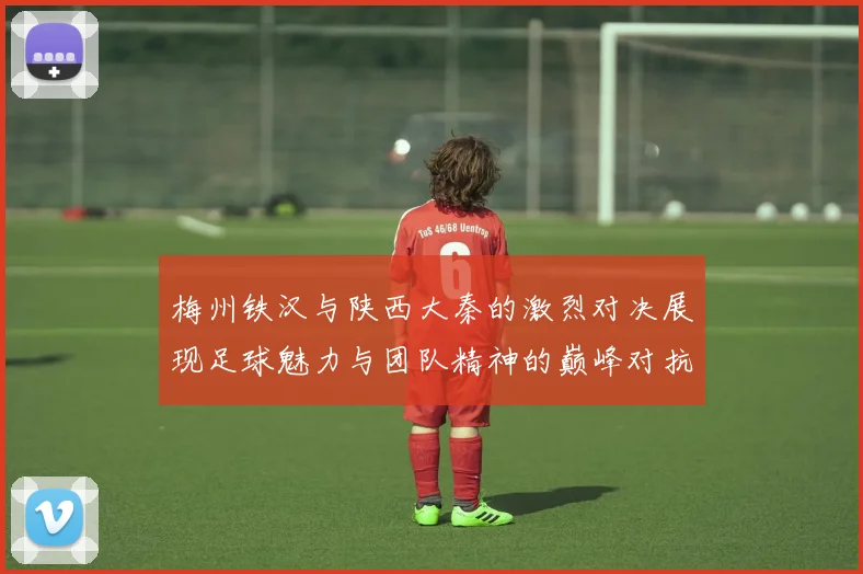 梅州铁汉与陕西大秦的激烈对决展现足球魅力与团队精神的巅峰对抗