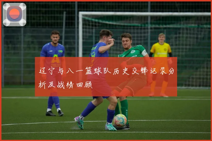 辽宁与八一篮球队历史交锋记录分析及战绩回顾