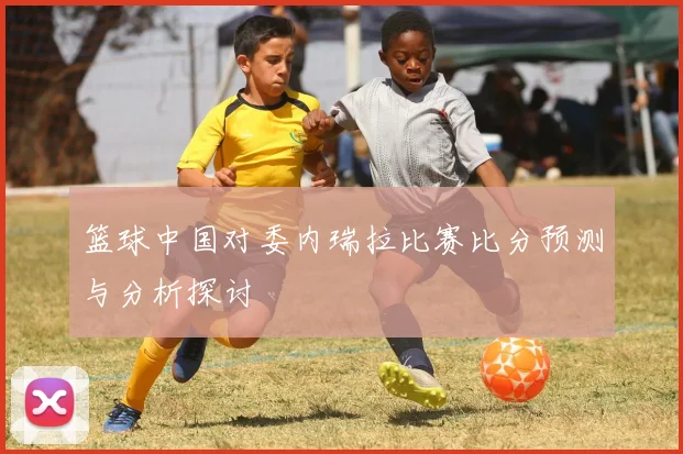 篮球中国对委内瑞拉比赛比分预测与分析探讨