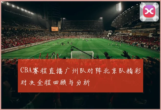 CBA赛程直播广州队对阵北京队精彩对决全程回顾与分析