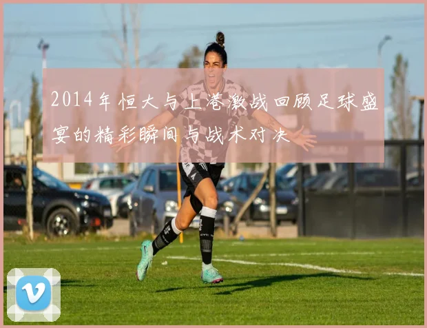 2014年恒大与上港激战回顾足球盛宴的精彩瞬间与战术对决