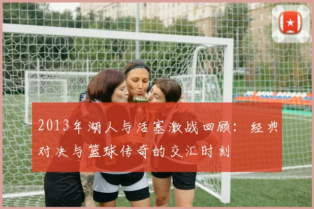 2013年湖人与活塞激战回顾：经典对决与篮球传奇的交汇时刻