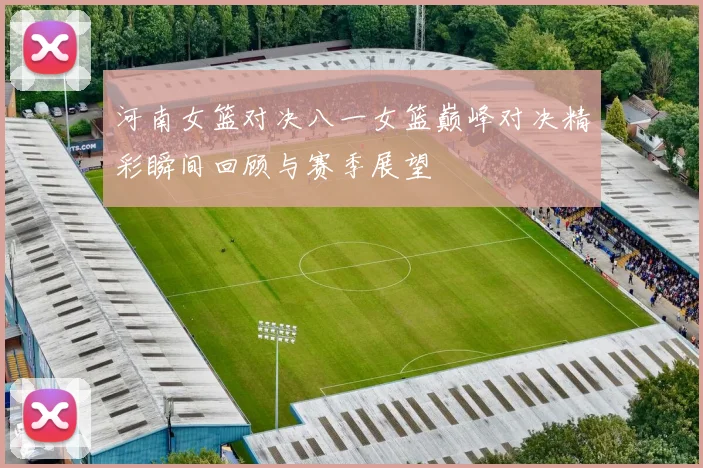 河南女篮对决八一女篮巅峰对决精彩瞬间回顾与赛季展望