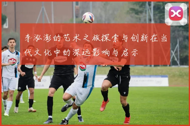 李泓澎的艺术之旅探索与创新在当代文化中的深远影响与启示