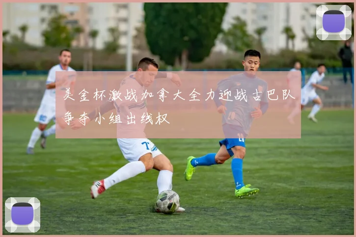 美金杯激战加拿大全力迎战古巴队争夺小组出线权