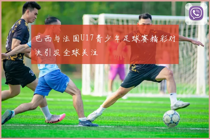 巴西与法国U17青少年足球赛精彩对决引发全球关注