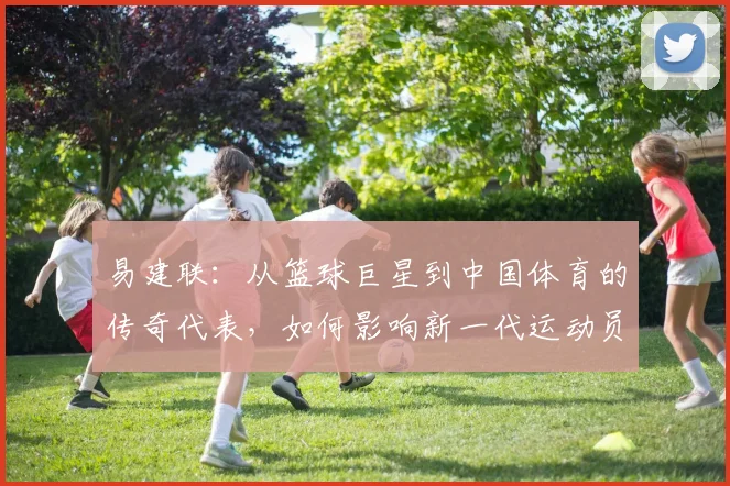 易建联：从篮球巨星到中国体育的传奇代表，如何影响新一代运动员成长之路