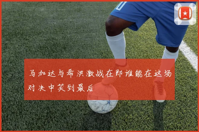 马加达与希洪激战在即谁能在这场对决中笑到最后