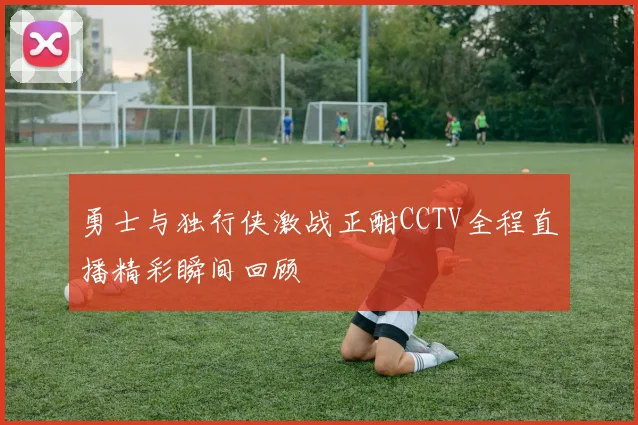 勇士与独行侠激战正酣CCTV全程直播精彩瞬间回顾
