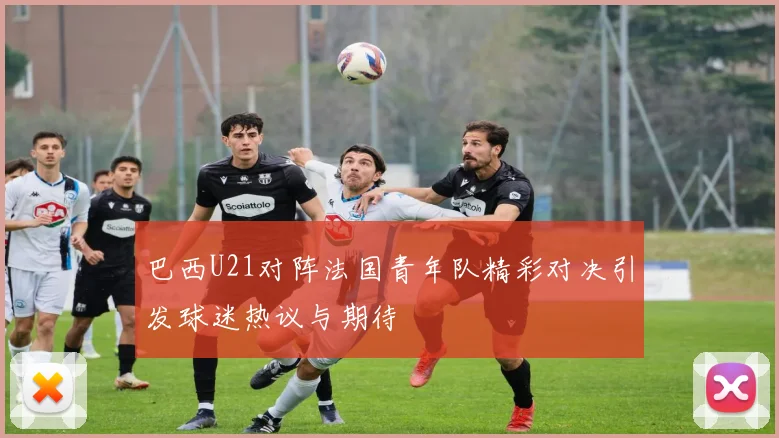 巴西U21对阵法国青年队精彩对决引发球迷热议与期待