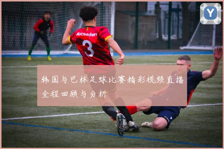 韩国与巴林足球比赛精彩视频直播全程回顾与分析