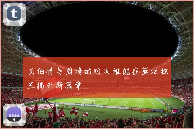 戈伯特与周琦的对决谁能在篮坛称王揭开新篇章