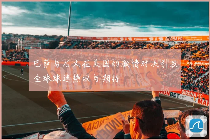 巴萨与尤文在美国的激情对决引发全球球迷热议与期待