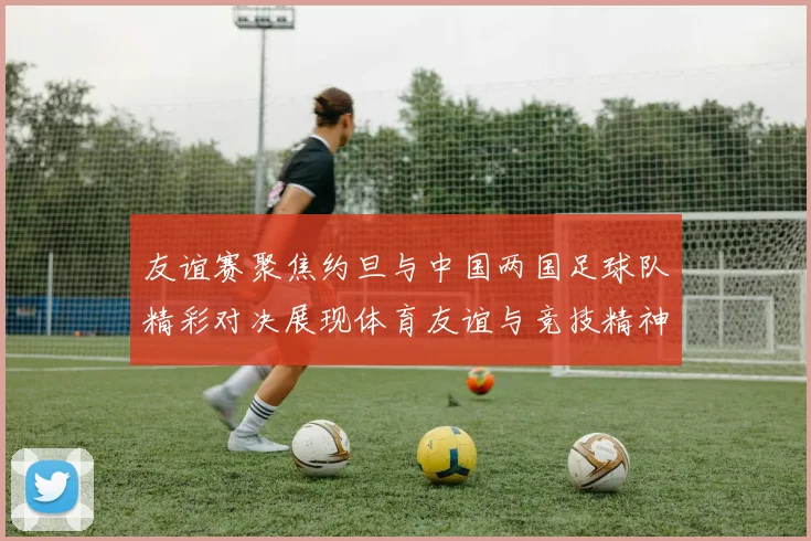 友谊赛聚焦约旦与中国两国足球队精彩对决展现体育友谊与竞技精神