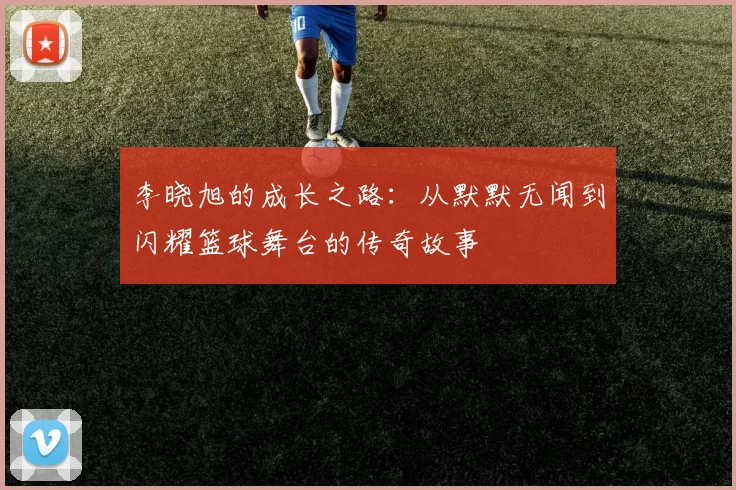 李晓旭的成长之路：从默默无闻到闪耀篮球舞台的传奇故事