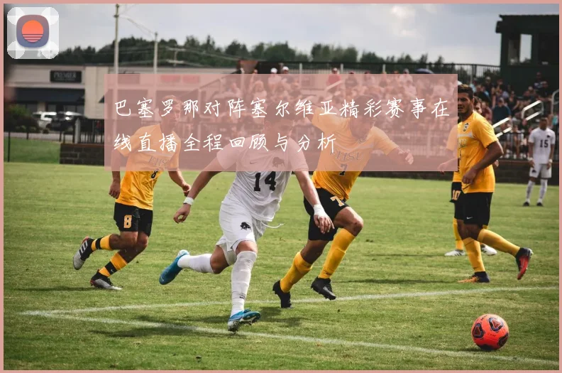 巴塞罗那对阵塞尔维亚精彩赛事在线直播全程回顾与分析