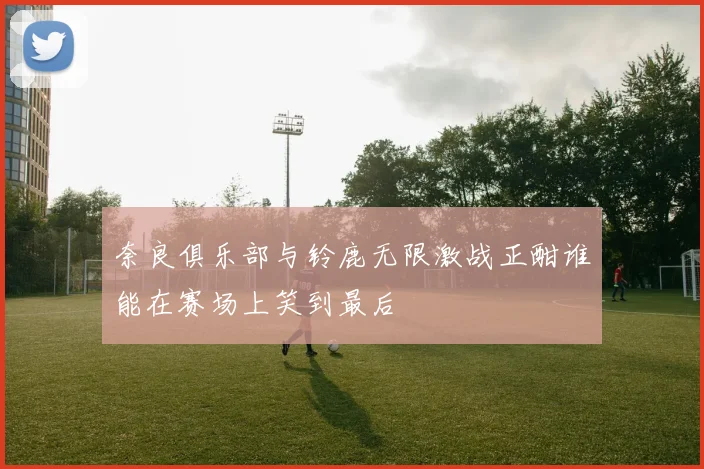 奈良俱乐部与铃鹿无限激战正酣谁能在赛场上笑到最后